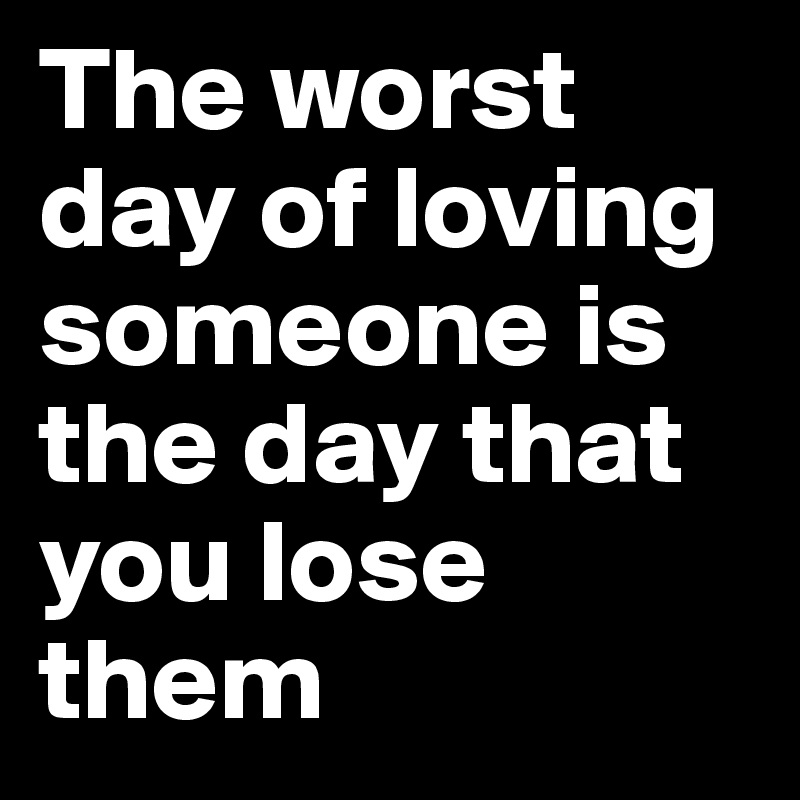The worst day of loving someone is the day that you lose them 