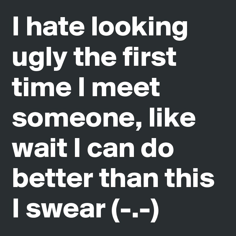 I hate looking ugly the first time I meet someone, like wait I can do better than this I swear (-.-)