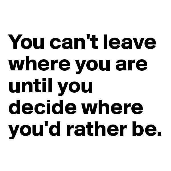 
You can't leave where you are until you decide where you'd rather be. 