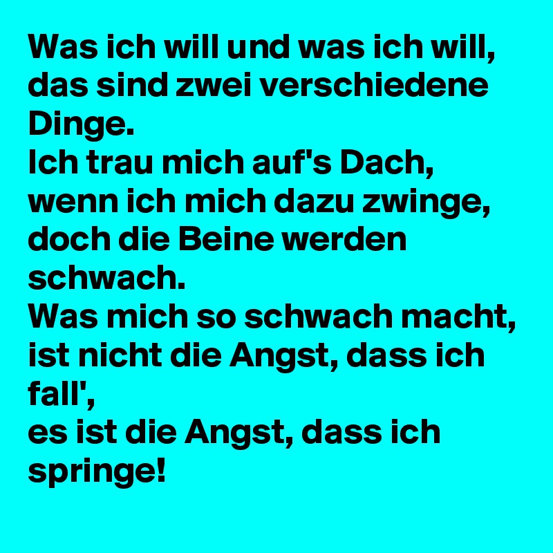 Was ich will und was ich will,
das sind zwei verschiedene Dinge.
Ich trau mich auf's Dach,
wenn ich mich dazu zwinge,
doch die Beine werden schwach.
Was mich so schwach macht,
ist nicht die Angst, dass ich fall',
es ist die Angst, dass ich springe!