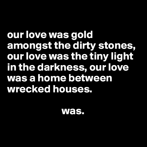 

our love was gold amongst the dirty stones, our love was the tiny light in the darkness, our love was a home between wrecked houses. 
     
                         was. 

