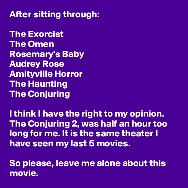 After sitting through:

The Exorcist
The Omen
Rosemary's Baby
Audrey Rose
Amityville Horror
The Haunting
The Conjuring

I think I have the right to my opinion. The Conjuring 2, was half an hour too long for me. It is the same theater I have seen my last 5 movies.

So please, leave me alone about this movie.