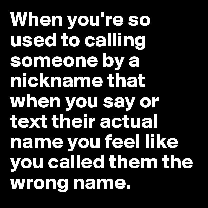 When you're so used to calling someone by a nickname that when you say or text their actual name you feel like you called them the wrong name. 