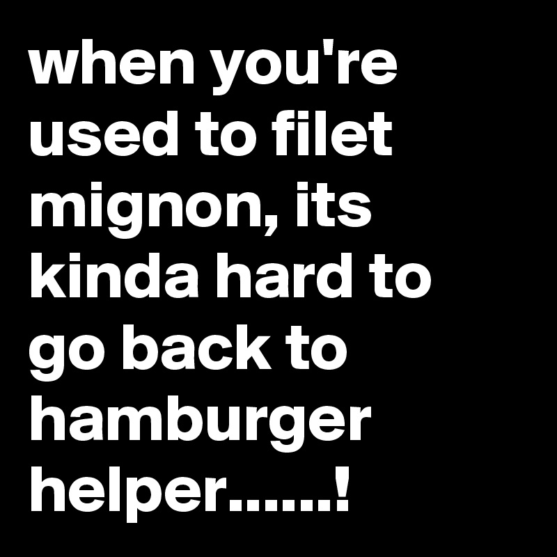 when you're used to filet mignon, its kinda hard to go back to hamburger helper......!