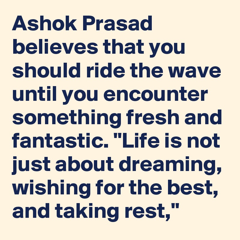 Ashok Prasad believes that you should ride the wave until you encounter something fresh and fantastic. "Life is not just about dreaming, wishing for the best, and taking rest," 