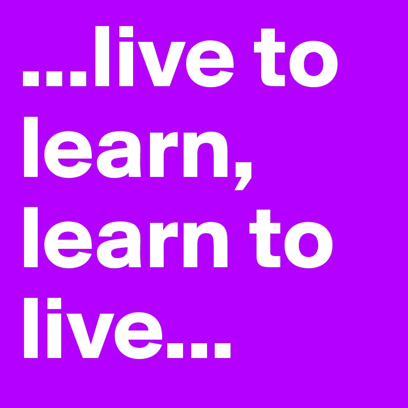 ...live to learn, learn to live...