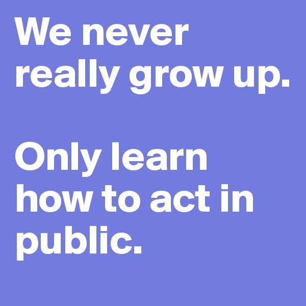 We never really grow up. 

Only learn how to act in public.