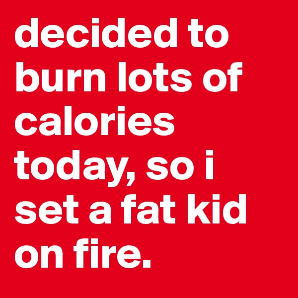 decided to burn lots of calories today, so i set a fat kid on fire.