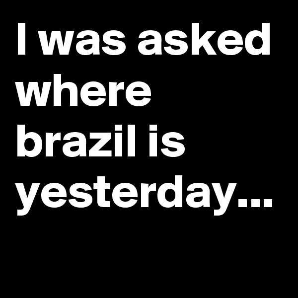 I was asked where brazil is yesterday... 