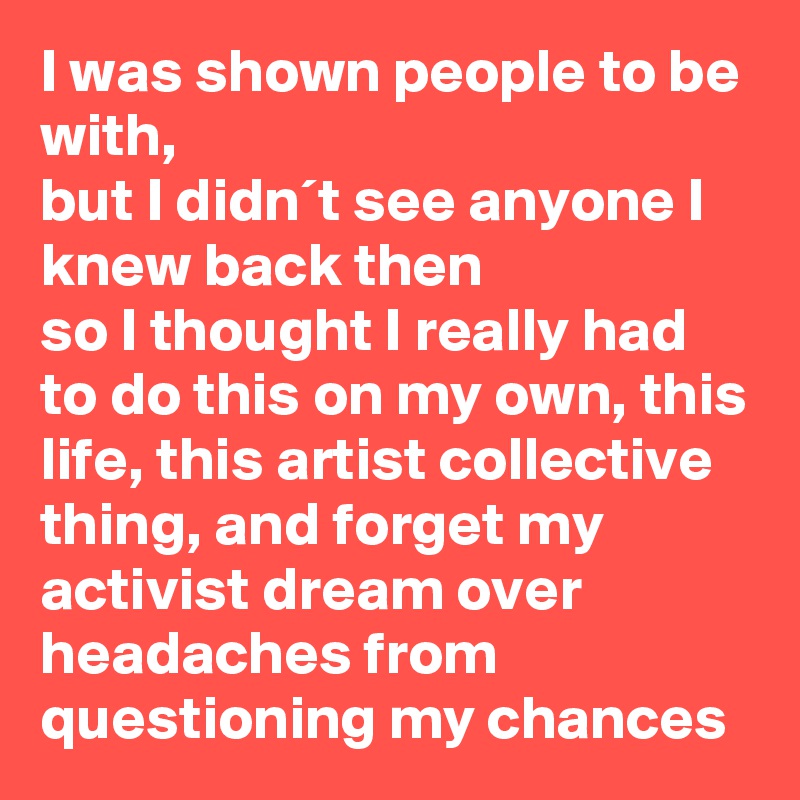 I was shown people to be with,
but I didn´t see anyone I knew back then
so I thought I really had to do this on my own, this life, this artist collective thing, and forget my  activist dream over headaches from questioning my chances