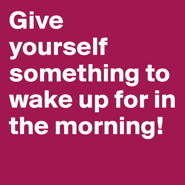 Give 
yourself       something to wake up for in the morning!
