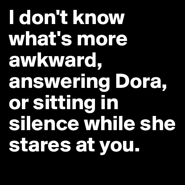 I don't know what's more awkward, answering Dora, or sitting in silence while she stares at you.