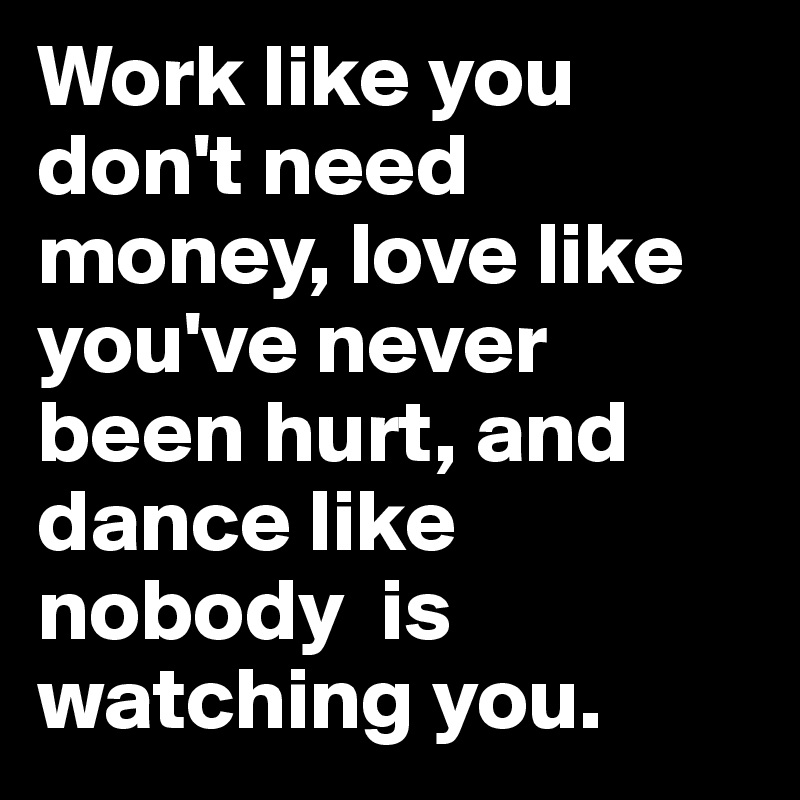 Work like you don't need money, love like you've never been hurt, and dance like nobody  is watching you.