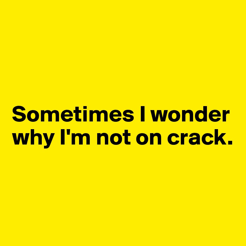 



Sometimes I wonder why I'm not on crack.


