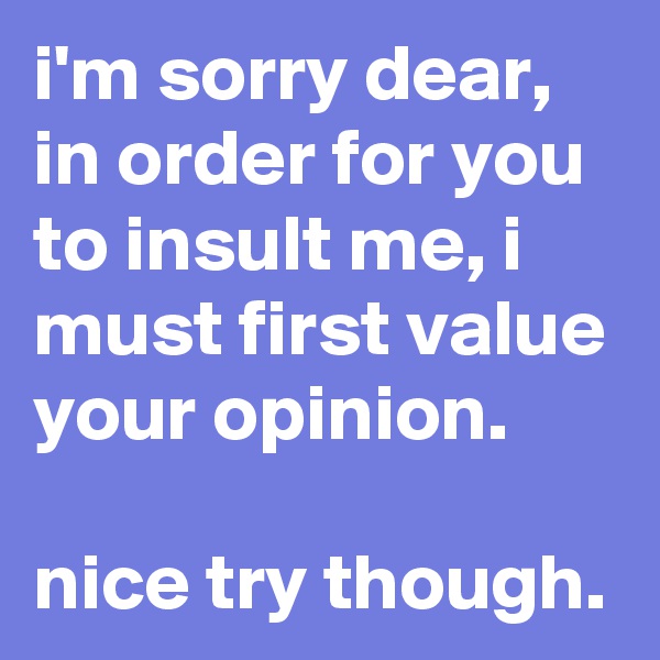 i'm sorry dear, in order for you to insult me, i must first value your opinion. 

nice try though.