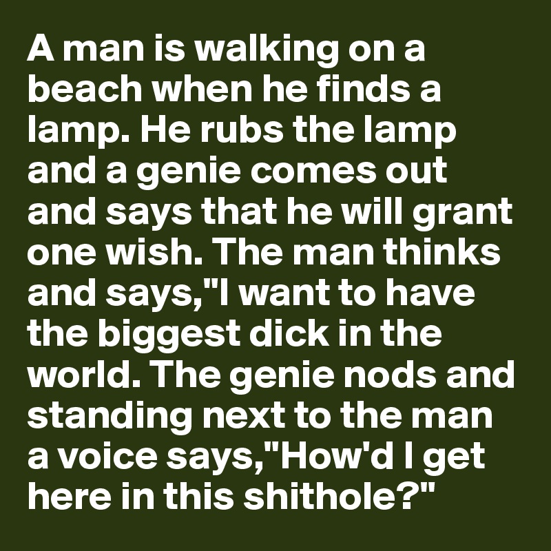 A man is walking on a beach when he finds a lamp. He rubs the lamp and a genie comes out and says that he will grant one wish. The man thinks and says,"I want to have the biggest dick in the world. The genie nods and standing next to the man a voice says,"How'd I get here in this shithole?"