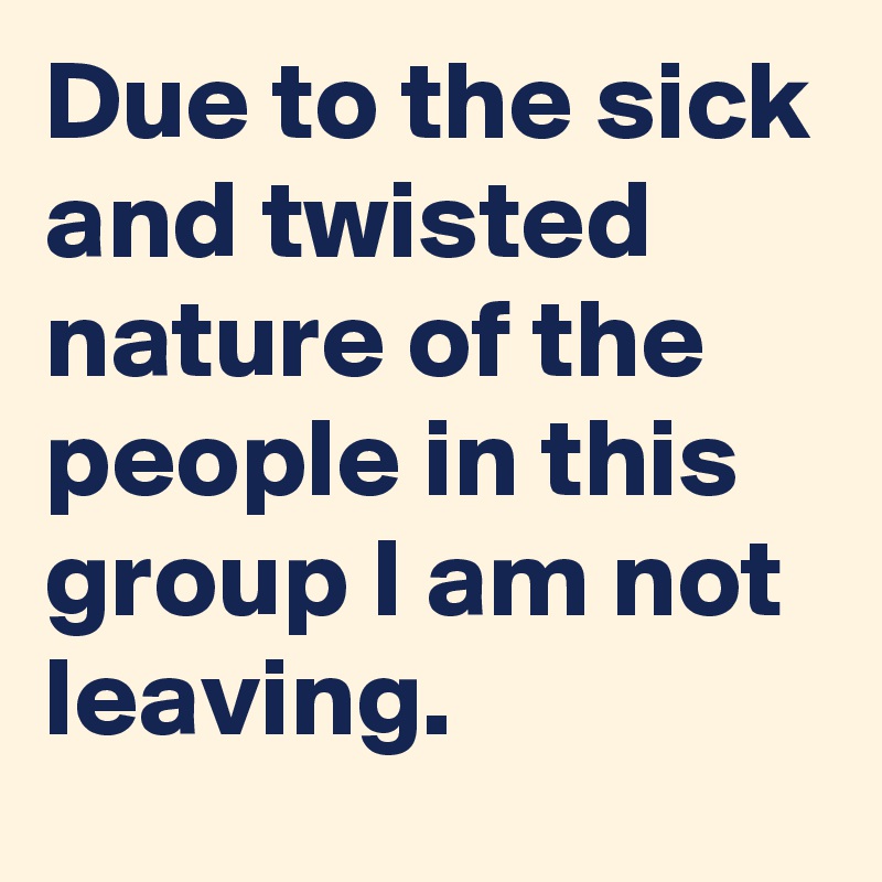 Due to the sick and twisted nature of the people in this group I am not leaving.