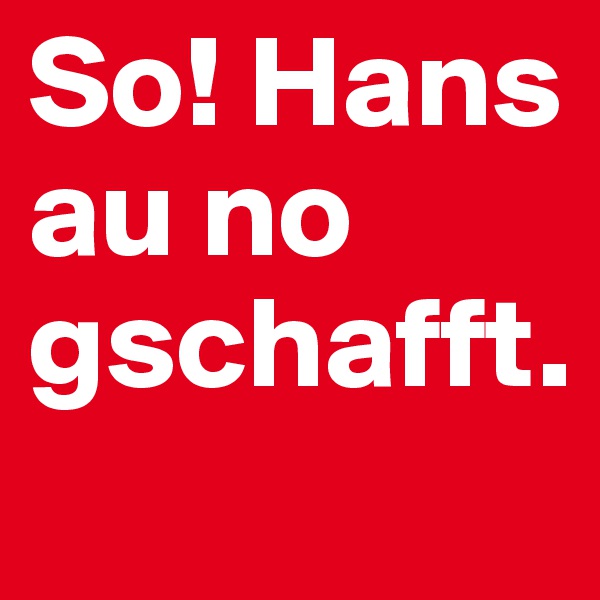 So! Hans au no gschafft. 
