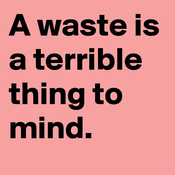 A waste is a terrible thing to mind.