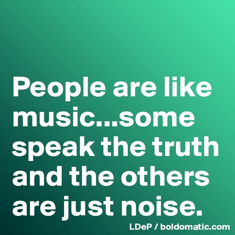 

People are like music...some speak the truth and the others are just noise. 