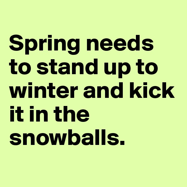 
Spring needs to stand up to winter and kick it in the snowballs.
