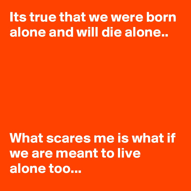 Its true that we were born alone and will die alone..






What scares me is what if we are meant to live alone too...