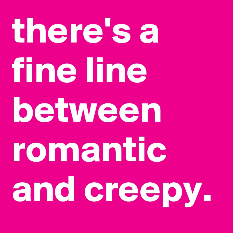 there's a fine line between romantic and creepy. 