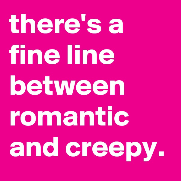 there's a fine line between romantic and creepy. 
