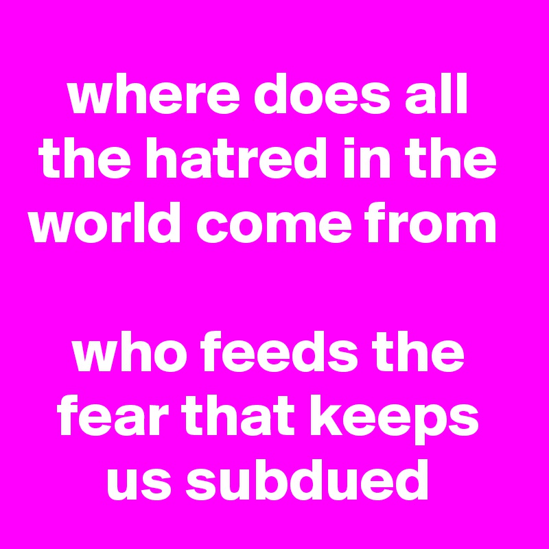 where does all the hatred in the world come from 

who feeds the fear that keeps us subdued
