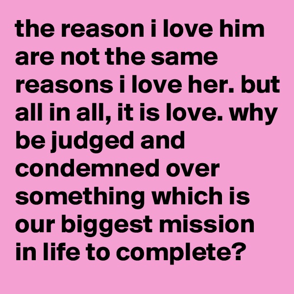 the reason i love him are not the same reasons i love her. but all in all, it is love. why be judged and condemned over something which is our biggest mission in life to complete? 