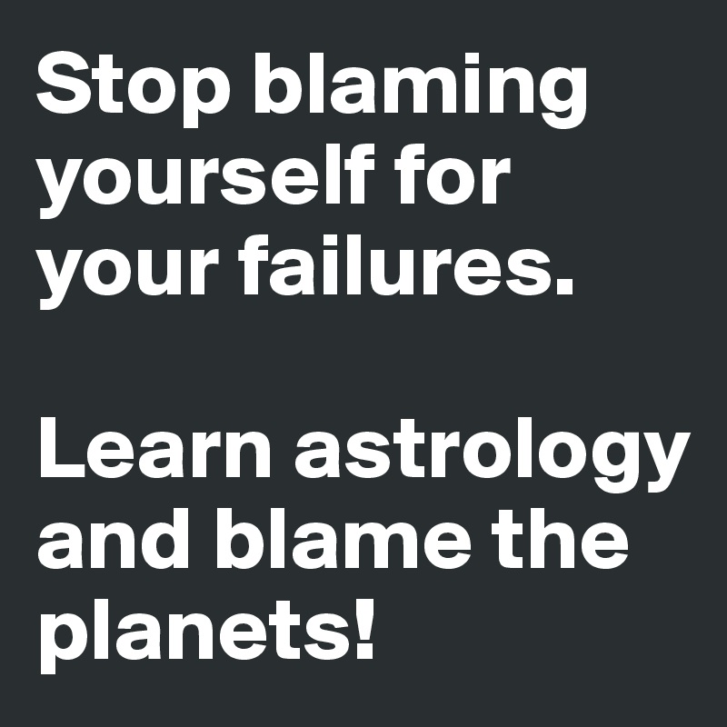 Stop blaming yourself for your failures.

Learn astrology and blame the planets!