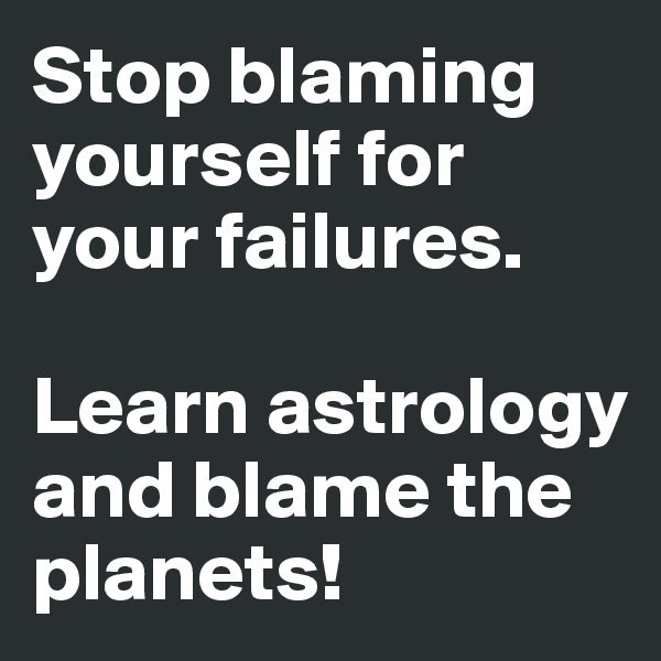Stop blaming yourself for your failures.

Learn astrology and blame the planets!