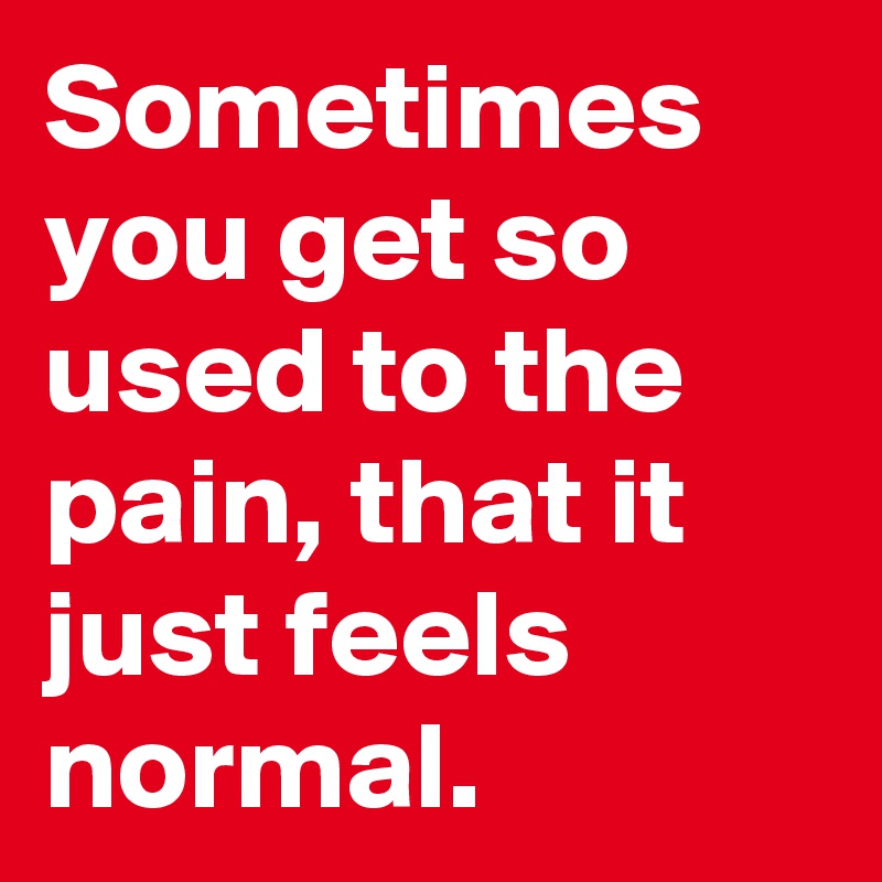 Sometimes you get so used to the pain, that it just feels normal.
