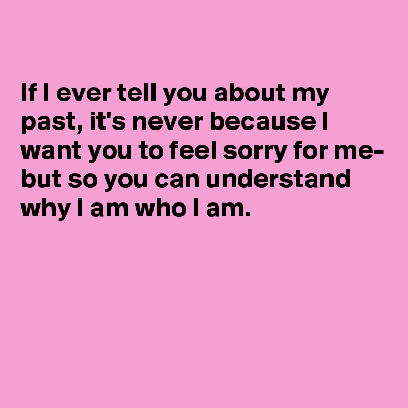 

If I ever tell you about my past, it's never because I want you to feel sorry for me- but so you can understand why I am who I am.




