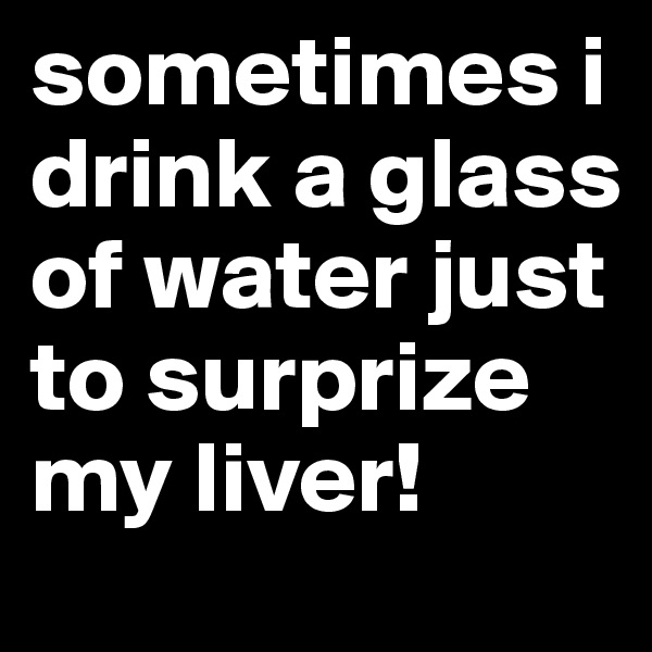 sometimes i drink a glass of water just to surprize my liver!
