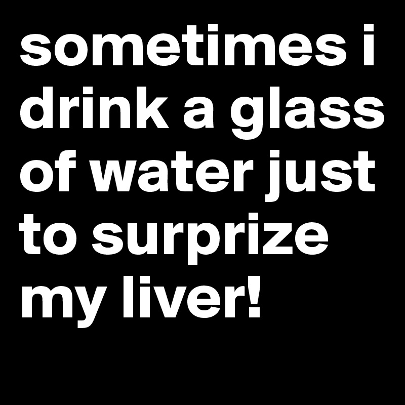 sometimes i drink a glass of water just to surprize my liver!