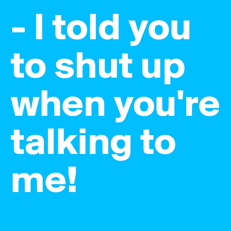- I told you to shut up when you're talking to me!