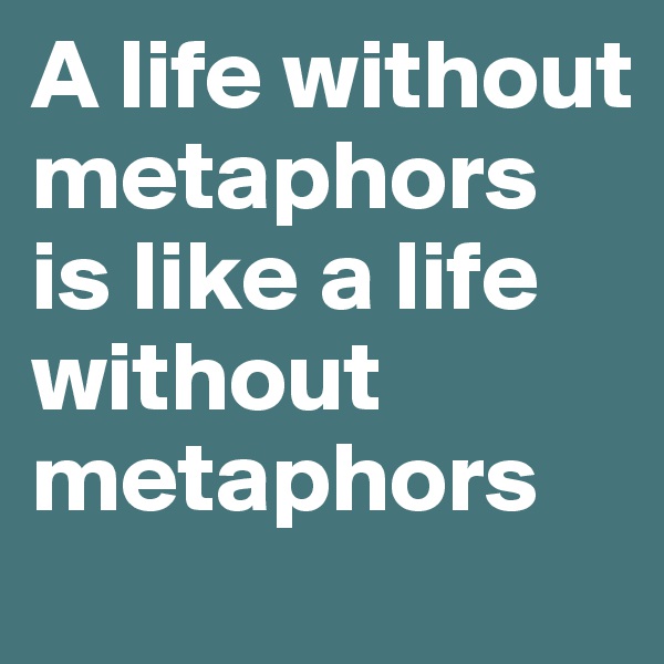 A life without metaphors is like a life without metaphors