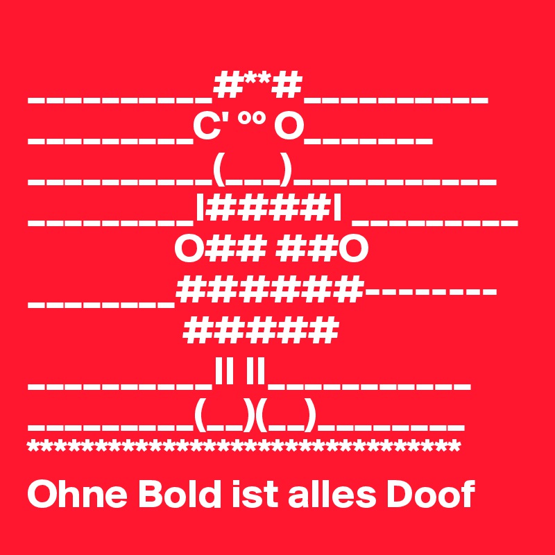 
__________#**#__________
_________C' °° O_______
__________(___)___________
_________I####I _________
                  O## ##O ________######--------
                   #####
__________II II___________
_________(__)(__)________
********************************
Ohne Bold ist alles Doof 