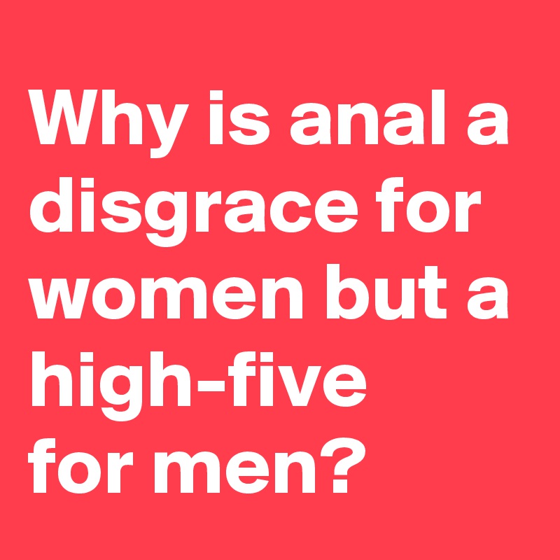 Why is anal a disgrace for
women but a high-five 
for men?