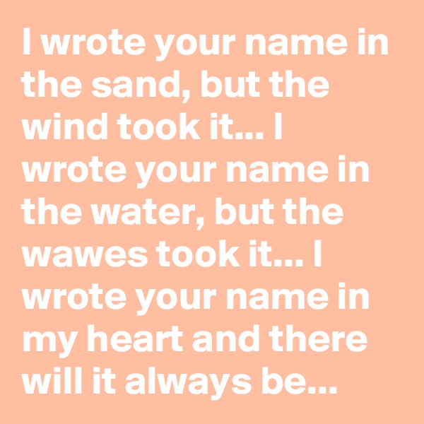 I wrote your name in the sand, but the wind took it... I wrote your name in the water, but the wawes took it... I wrote your name in my heart and there will it always be... 