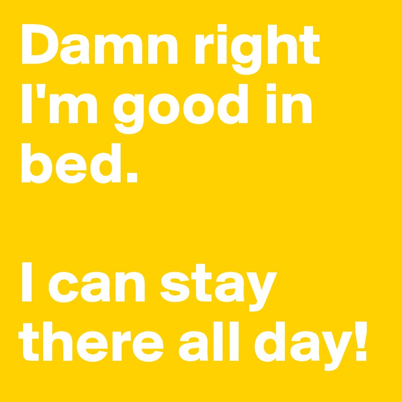 Damn right I'm good in bed. 

I can stay there all day!