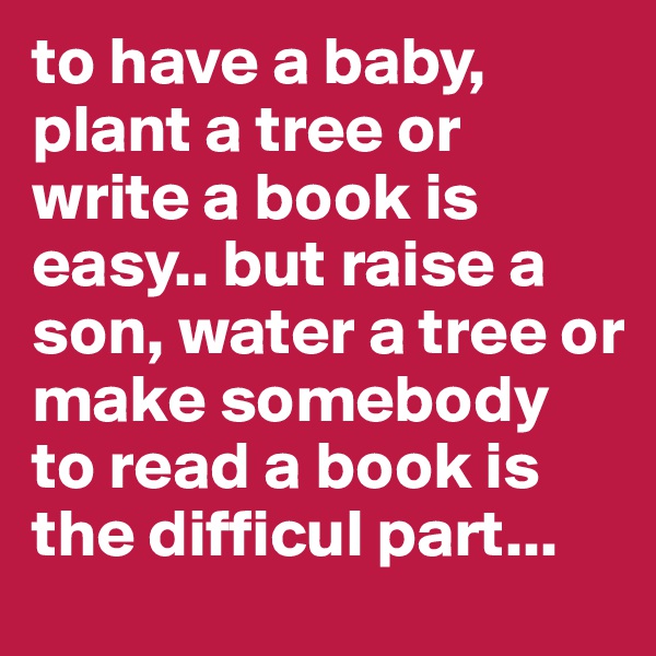 to have a baby, plant a tree or write a book is easy.. but raise a son, water a tree or make somebody to read a book is the difficul part...