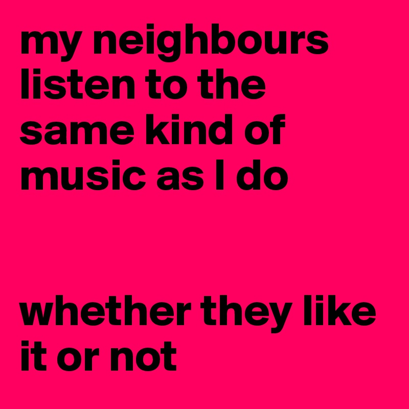 my neighbours listen to the same kind of music as I do


whether they like it or not
