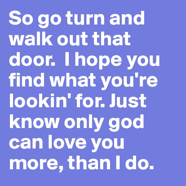 So go turn and walk out that door.  I hope you find what you're lookin' for. Just know only god can love you more, than I do.