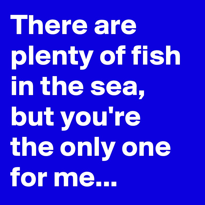 There are plenty of fish in the sea, but you're the only one for me...