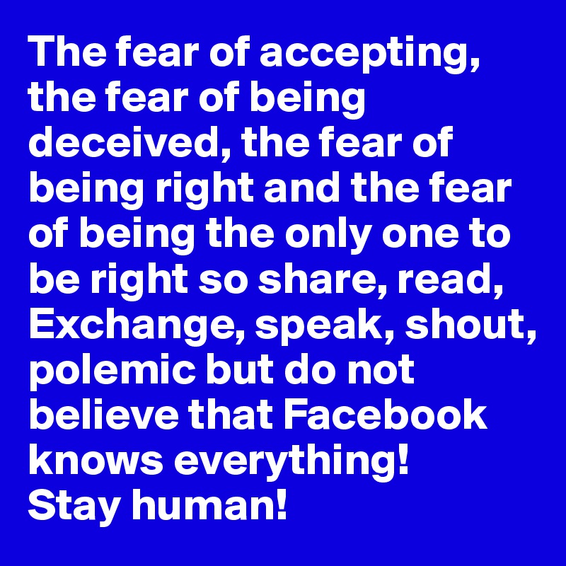 The fear of accepting, the fear of being deceived, the fear of being right and the fear of being the only one to be right so share, read, Exchange, speak, shout, polemic but do not believe that Facebook knows everything!
Stay human!