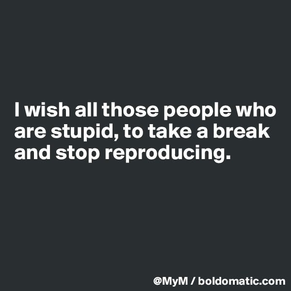 



I wish all those people who are stupid, to take a break and stop reproducing. 




