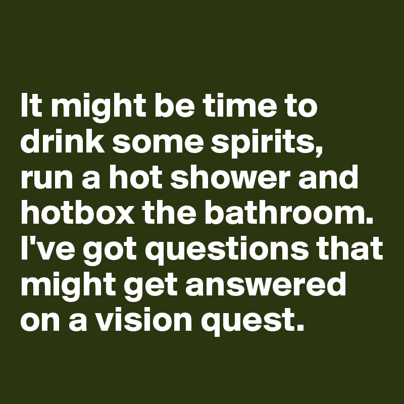 

It might be time to drink some spirits, run a hot shower and hotbox the bathroom. I've got questions that might get answered on a vision quest. 

