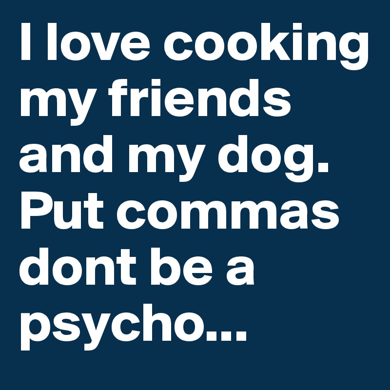 I love cooking my friends and my dog.
Put commas dont be a psycho...